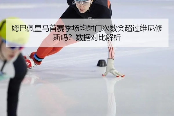 姆巴佩皇马首赛季场均射门次数会超过维尼修斯吗？数据对比解析